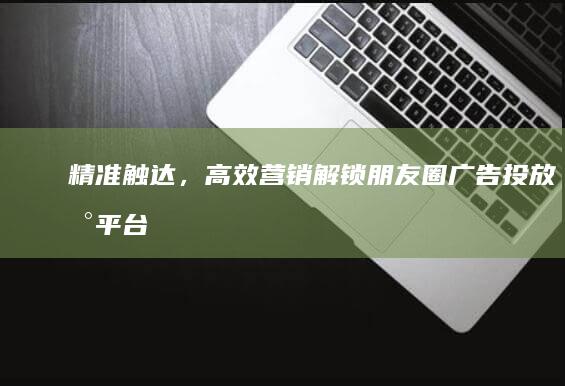 精准触达，高效营销：解锁朋友圈广告投放新平台